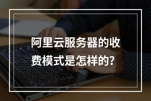 阿里云服务器的收费模式是怎样的?