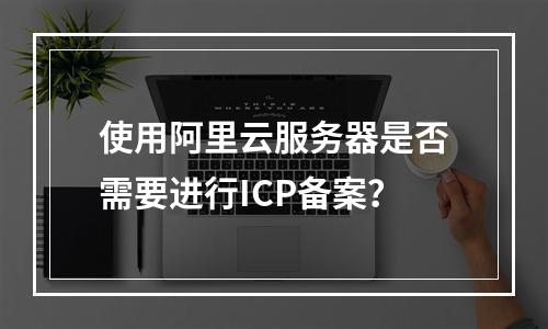使用阿里云服务器是否需要进行ICP备案?
