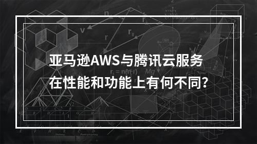 亚马逊AWS与腾讯云服务在性能和功能上有何不同?