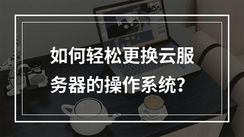 如何轻松更换云服务器的操作系统?