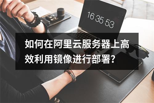 如何在阿里云服务器上高效利用镜像进行部署?