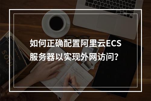 如何正确配置阿里云ECS服务器以实现外网访问?