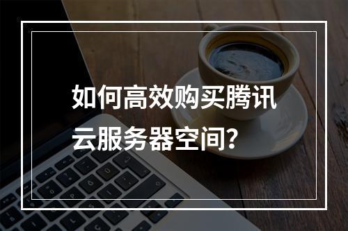 如何高效购买腾讯云服务器空间?