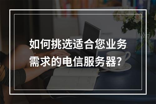 如何挑选适合您业务需求的电信服务器?