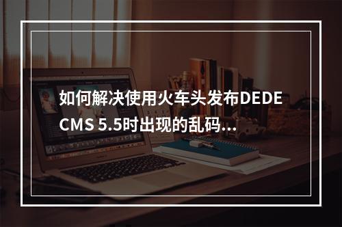 如何解决使用火车头发布DEDECMS 5.5时出现的乱码问题?