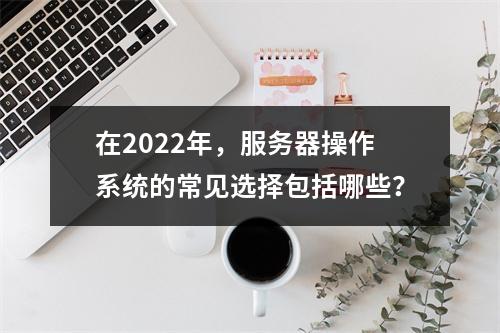 在2022年,服务器操作系统的常见选择包括哪些?