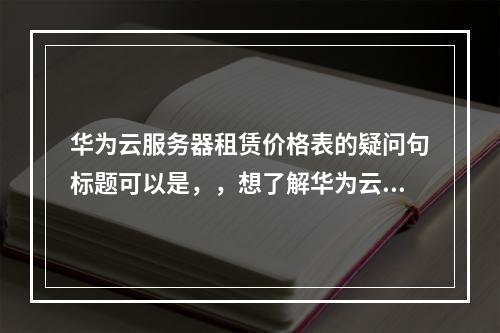 华为云服务器租赁价格表的疑问句标题可以是,,想了解华为云服务器的具体租赁费用吗?