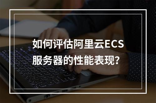 如何评估阿里云ECS服务器的性能表现?