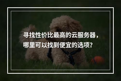 寻找性价比最高的云服务器,哪里可以找到便宜的选项?
