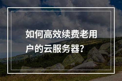 如何高效续费老用户的云服务器?