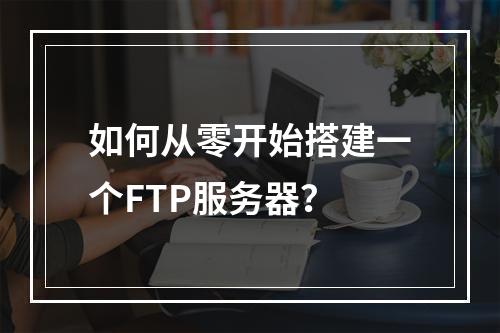 如何从零开始搭建一个FTP服务器?