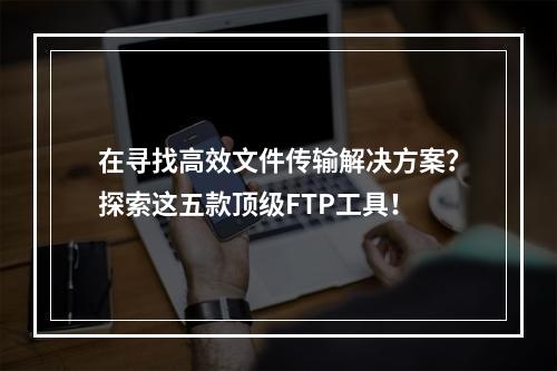 在寻找高效文件传输解决方案?探索这五款顶级FTP工具!