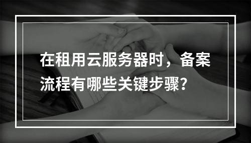 在租用云服务器时,备案流程有哪些关键步骤?