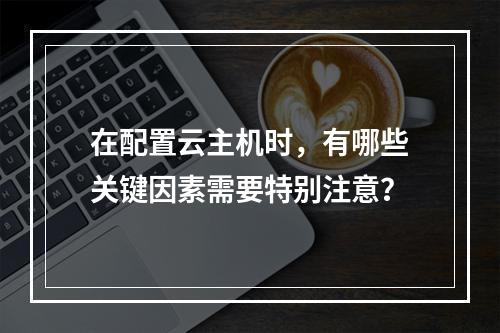 在配置云主机时,有哪些关键因素需要特别注意?