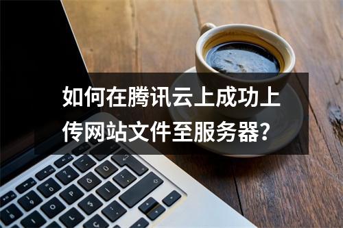 如何在腾讯云上成功上传网站文件至服务器?