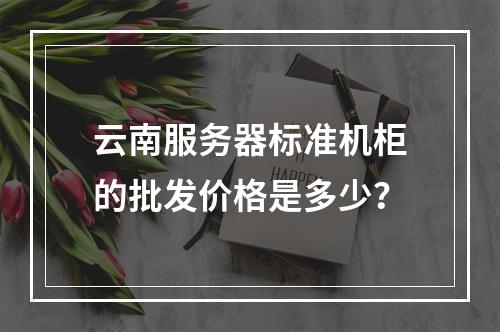 云南服务器标准机柜的批发价格是多少?