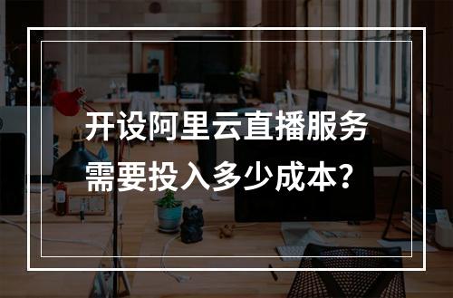 开设阿里云直播服务需要投入多少成本?