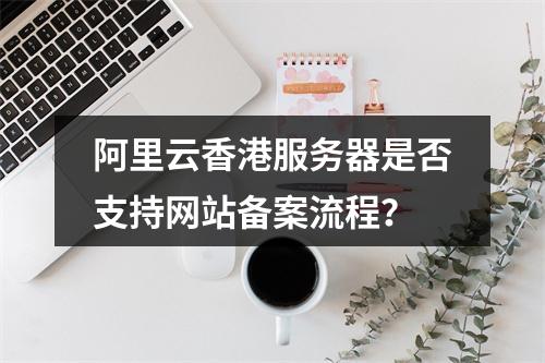 阿里云香港服务器是否支持网站备案流程?