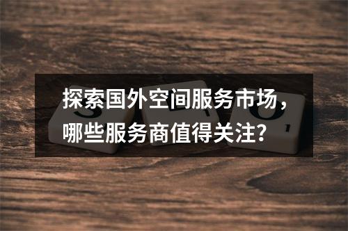 探索国外空间服务市场,哪些服务商值得关注?