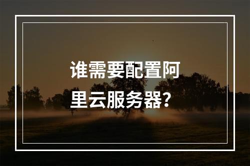 谁需要配置阿里云服务器?