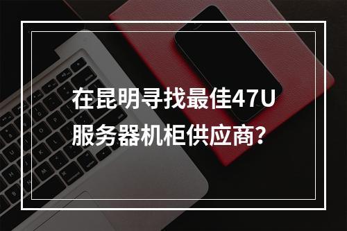 在昆明寻找最佳47U服务器机柜供应商?
