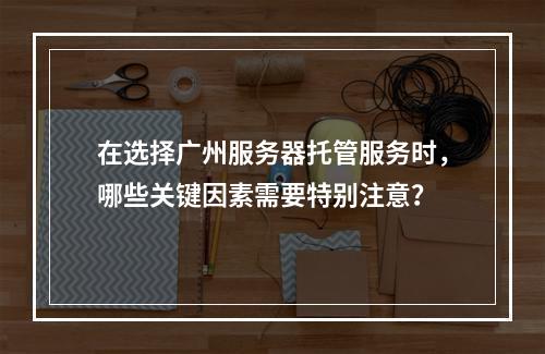 在选择广州服务器托管服务时,哪些关键因素需要特别注意?