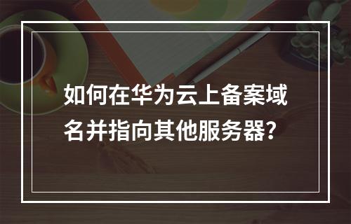 如何在华为云上备案域名并指向其他服务器?
