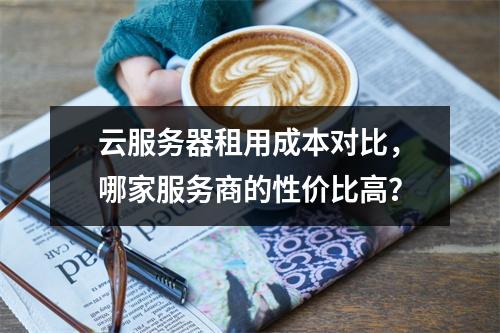 云服务器租用成本对比,哪家服务商的性价比高?