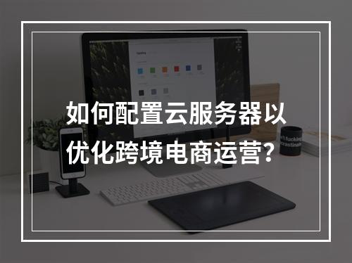 如何配置云服务器以优化跨境电商运营?