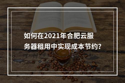 如何在2021年合肥云服务器租用中实现成本节约?