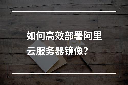 如何高效部署阿里云服务器镜像?