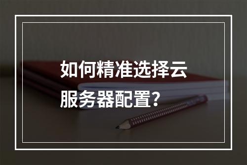 如何精准选择云服务器配置?
