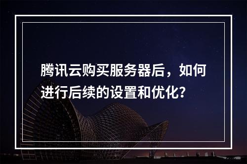 腾讯云购买服务器后,如何进行后续的设置和优化?