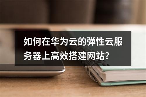 如何在华为云的弹性云服务器上高效搭建网站?