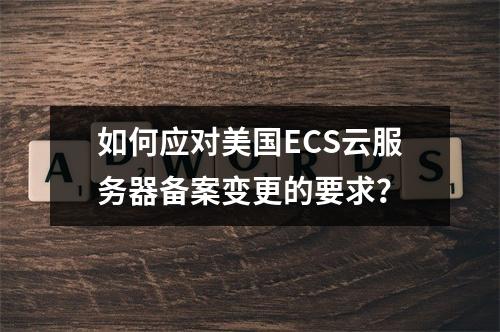 如何应对美国ECS云服务器备案变更的要求?