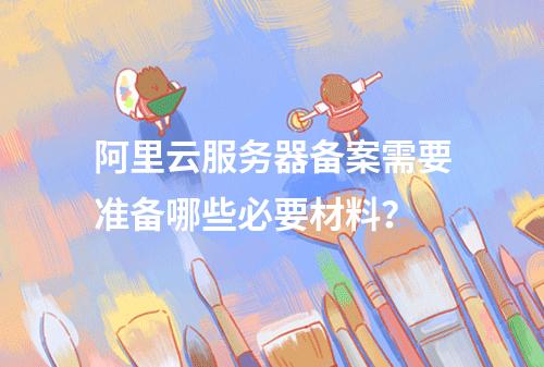 阿里云服务器备案需要准备哪些必要材料?