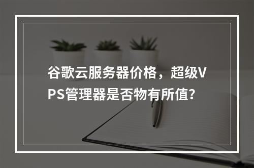 谷歌云服务器价格,超级VPS管理器是否物有所值?