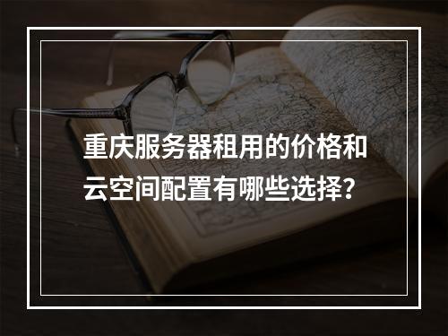重庆服务器租用的价格和云空间配置有哪些选择?