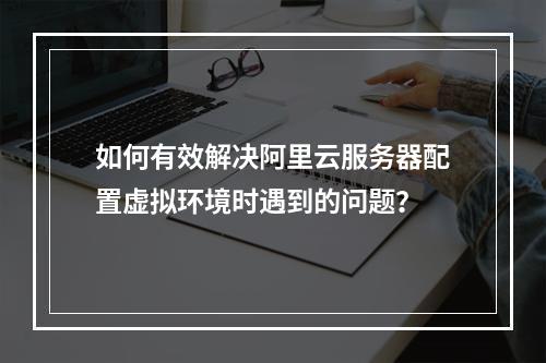 如何有效解决阿里云服务器配置虚拟环境时遇到的问题?