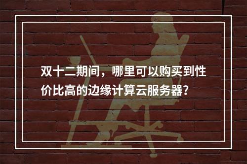 双十二期间,哪里可以购买到性价比高的边缘计算云服务器?