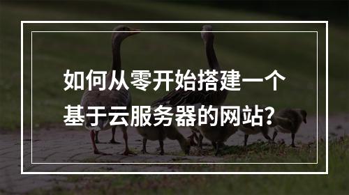 如何从零开始搭建一个基于云服务器的网站?