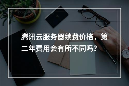 腾讯云服务器续费价格,第二年费用会有所不同吗?