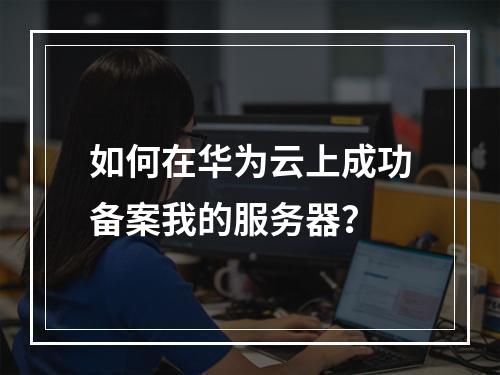 如何在华为云上成功备案我的服务器?
