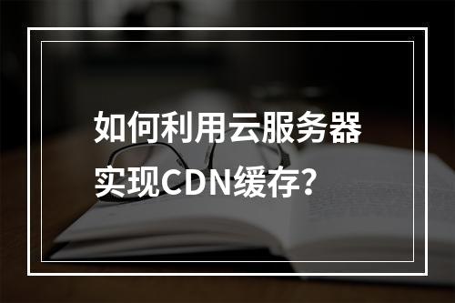 如何利用云服务器实现CDN缓存?