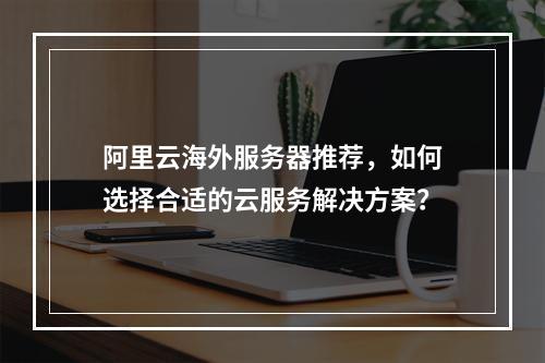 阿里云海外服务器推荐,如何选择合适的云服务解决方案?