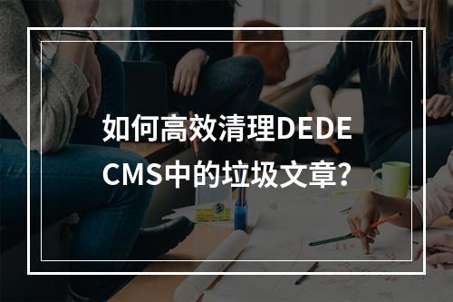如何高效清理DEDECMS中的垃圾文章?