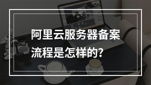 阿里云服务器备案流程是怎样的?