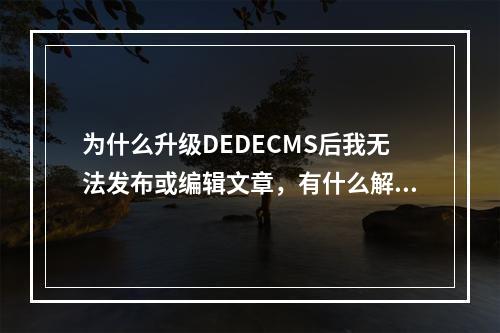 为什么升级DEDECMS后我无法发布或编辑文章,有什么解决办法?