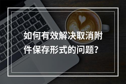 如何有效解决取消附件保存形式的问题?