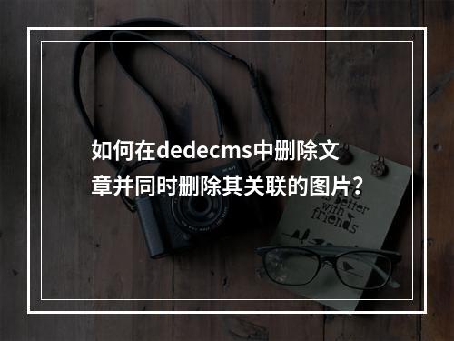 如何在dedecms中删除文章并同时删除其关联的图片?